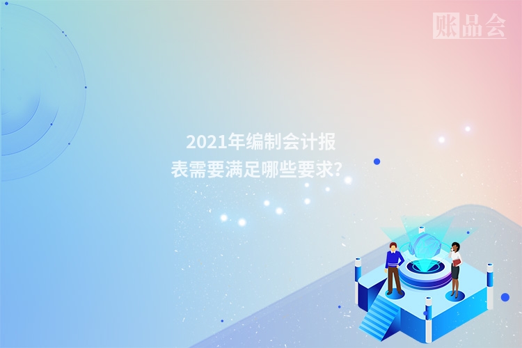 2021年编制会计报表需要满足哪些要求？