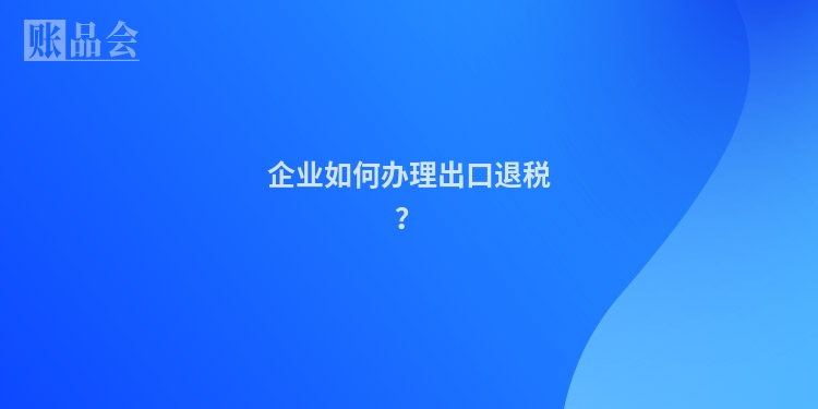 企业如何办理出口退税？