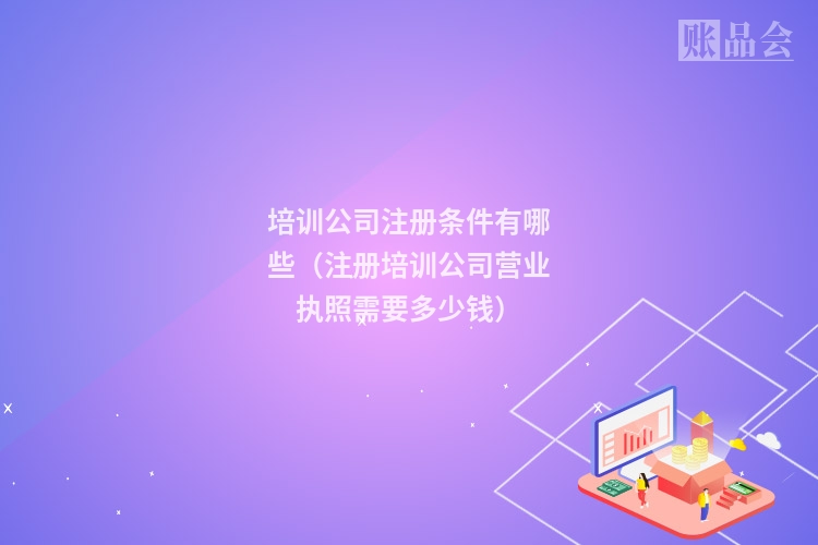 培训公司注册条件有哪些（注册培训公司营业执照需要多少钱）