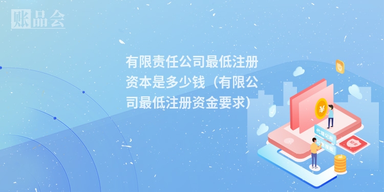 有限责任公司最低注册资本是多少钱(有限公司最低注册资金要求)