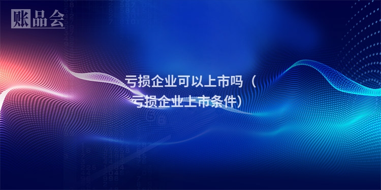 亏损企业可以上市吗（亏损企业上市条件）