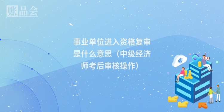 事业单位进入资格复审是什么意思（中级经济师考后审核操作）