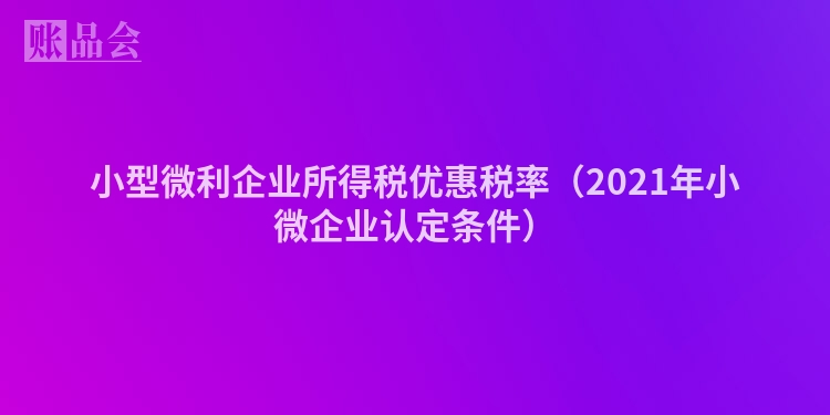 小型微利企业所得税优惠税率（2021年小微企业认定条件）