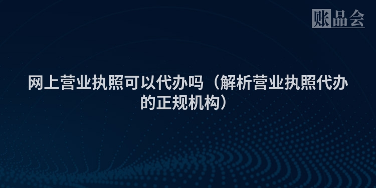 网上营业执照可以代办吗（解析营业执照代办的正规机构）