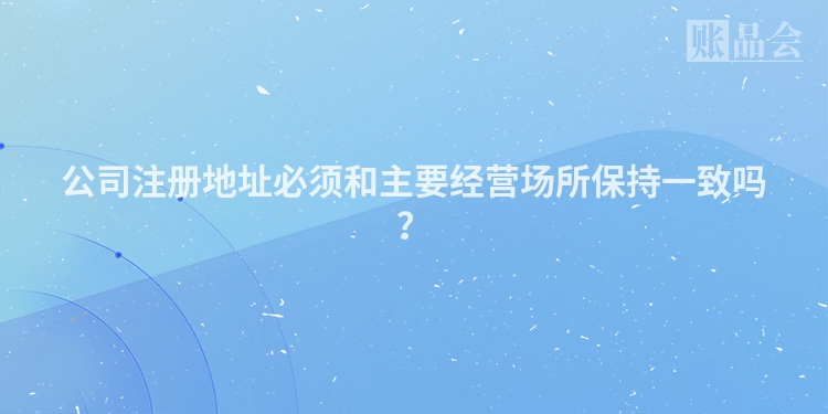公司注册地址必须和主要经营场所保持一致吗？
