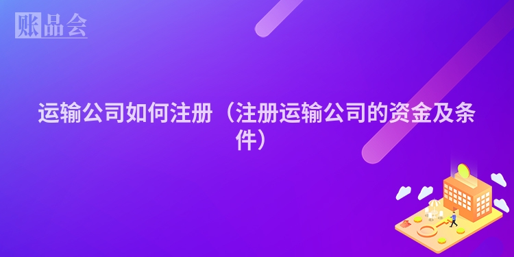 运输公司如何注册（注册运输公司的资金及条件）