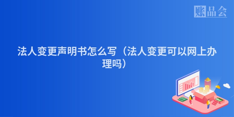 法人变更声明书怎么写（法人变更可以网上办理吗）