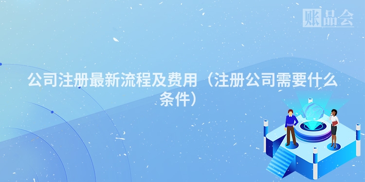 公司注册最新流程及费用（注册公司需要什么条件）