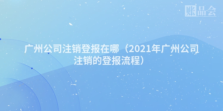 广州公司注销登报在哪（2021年广州公司注销的登报流程）