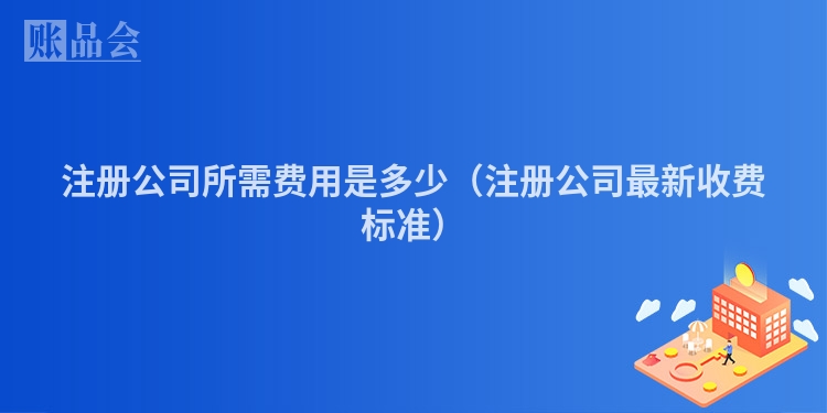 注册公司所需费用是多少（注册公司最新收费标准）