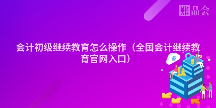 会计初级继续教育怎么操作（全国会计继续教育官网入口）