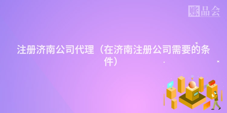 注册济南公司代理（在济南注册公司需要的条件）