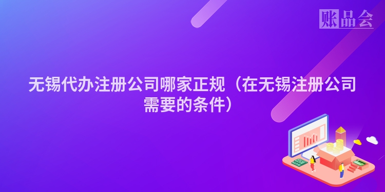 无锡代办注册公司哪家正规（在无锡注册公司需要的条件）