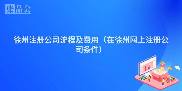 徐州注册公司流程及费用（在徐州网上注册公司条件）