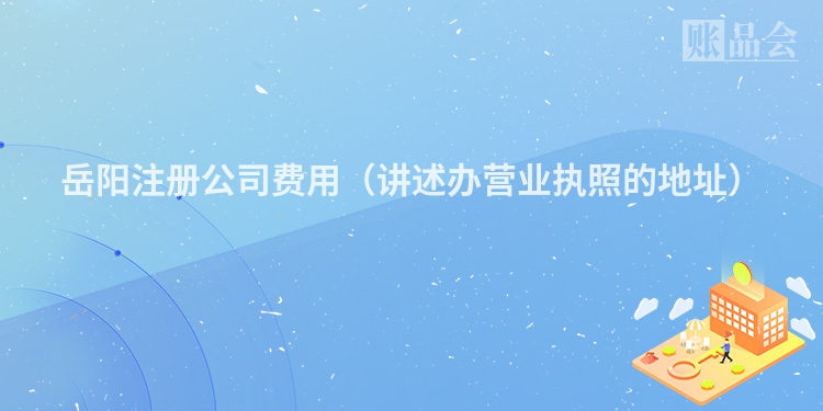 岳阳注册公司费用（讲述办营业执照的地址）