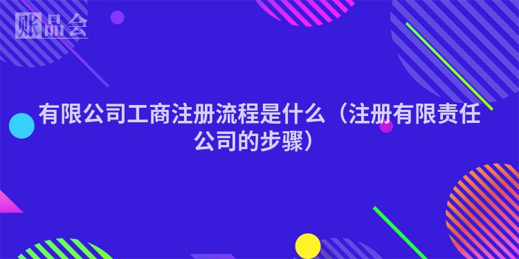有限公司工商注册流程是什么(注册有限责任公司的步骤)