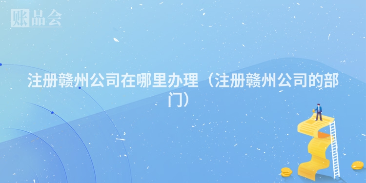 注册赣州公司在哪里办理（注册赣州公司的部门）