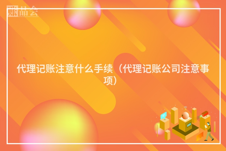 代理记账注意什么手续（代理记账公司注意事项）
