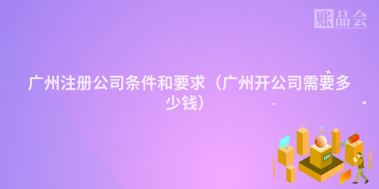 广州注册公司条件和要求（广州开公司需要多少钱）