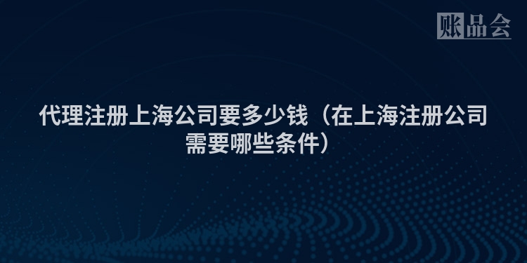 代理注册上海公司要多少钱（在上海注册公司需要哪些条件）