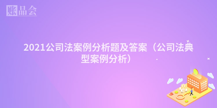 2021公司法案例分析题及答案（公司法典型案例分析）