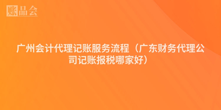 广州会计代理记账服务流程（广东财务代理公司记账报税哪家好）