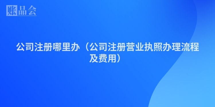 公司注册哪里办(公司注册营业执照办理流程及费用)