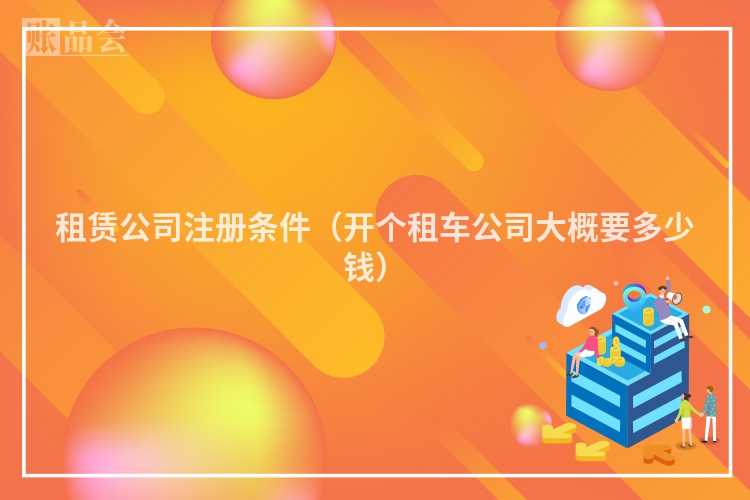 租赁公司注册条件(开个租车公司大概要多少钱)