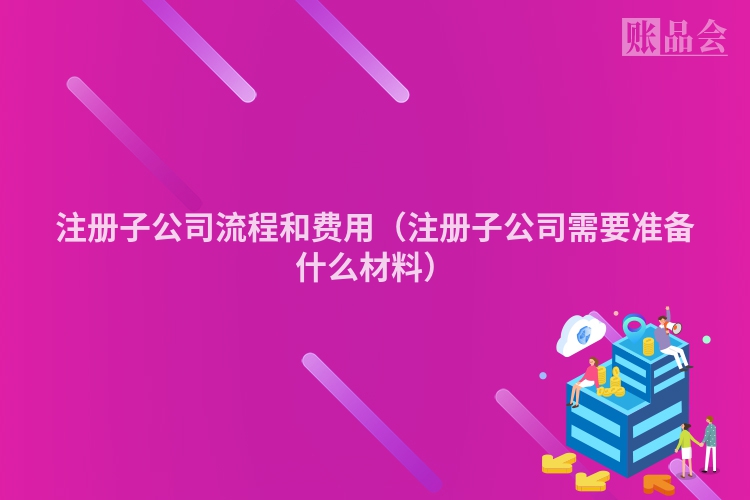 注册子公司流程和费用(注册子公司需要准备什么材料)