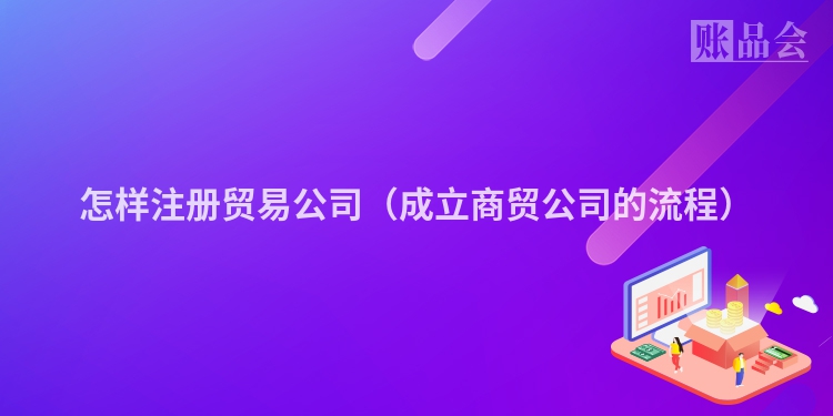 怎样注册贸易公司（成立商贸公司的流程）