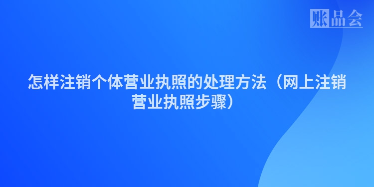 怎样注销个体营业执照的处理方法(网上注销营业执照步骤)