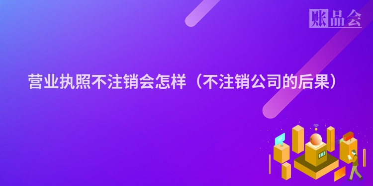 营业执照不注销会怎样（不注销公司的后果）