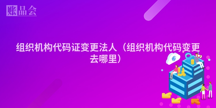 组织机构代码证变更法人（组织机构代码变更去哪里）