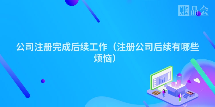 公司注册完成后续工作（注册公司后续有哪些烦恼）