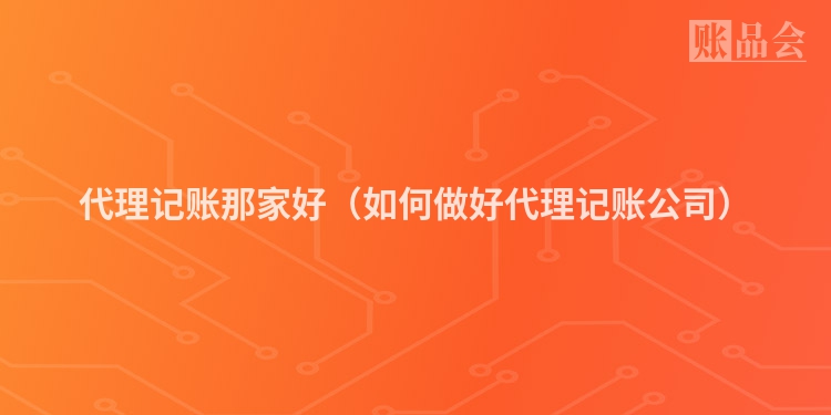 代理记账那家好（如何做好代理记账公司）