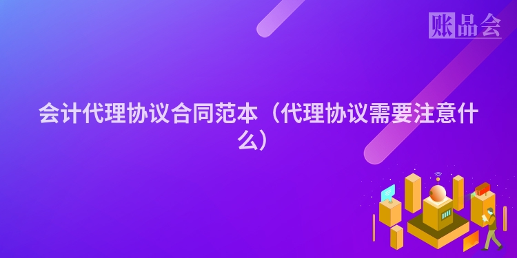 会计代理协议合同范本（代理协议需要注意什么）