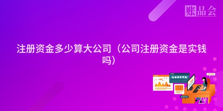 注册资金多少算大公司（公司注册资金是实钱吗）