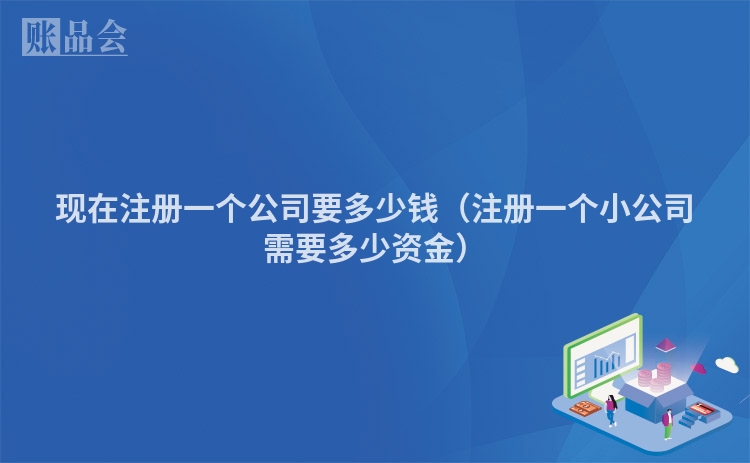 现在注册一个公司要多少钱（注册一个小公司需要多少资金）