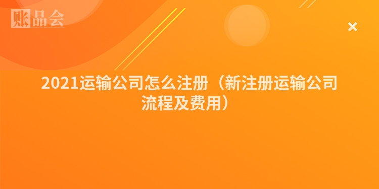 2021运输公司怎么注册（新注册运输公司流程及费用）