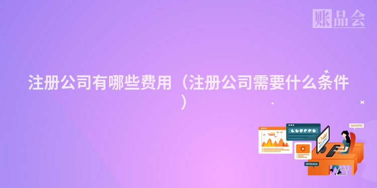 注册公司有哪些费用(注册公司需要什么条件)