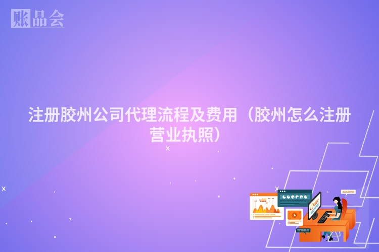 注册胶州公司代理流程及费用（胶州怎么注册营业执照）
