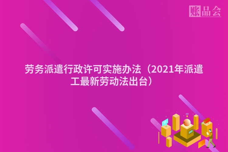 劳务派遣行政许可实施办法（2021年派遣工最新劳动法出台）