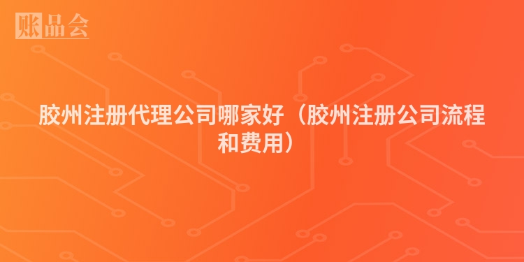 胶州注册代理公司哪家好（胶州注册公司流程和费用）