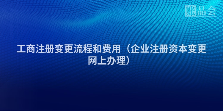 工商注册变更流程和费用（企业注册资本变更网上办理）