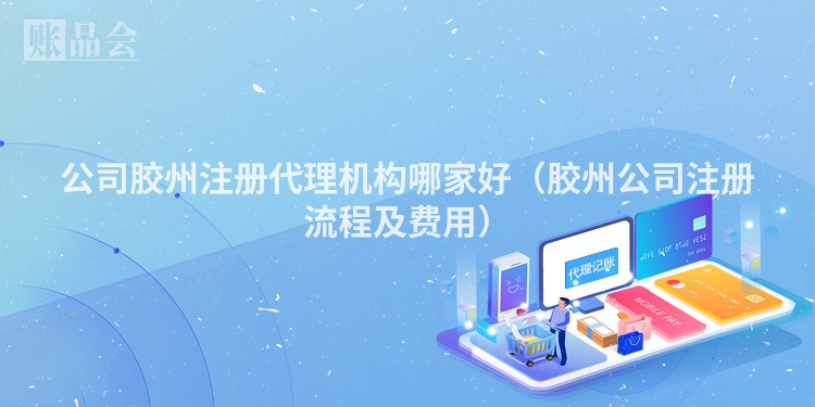 公司胶州注册代理机构哪家好（胶州公司注册流程及费用）
