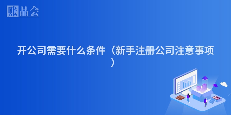 开公司需要什么条件（新手注册公司注意事项）