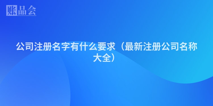 公司注册名字有什么要求（最新注册公司名称大全）