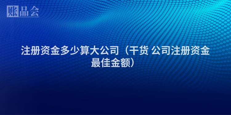 注册资金多少算大公司（干货 公司注册资金最佳金额）