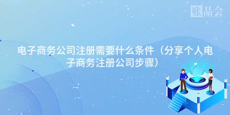 电子商务公司注册需要什么条件（分享个人电子商务注册公司步骤）