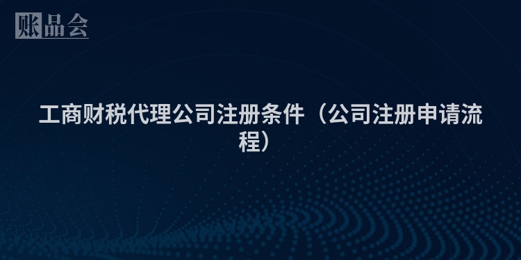工商财税代理公司注册条件（公司注册申请流程）